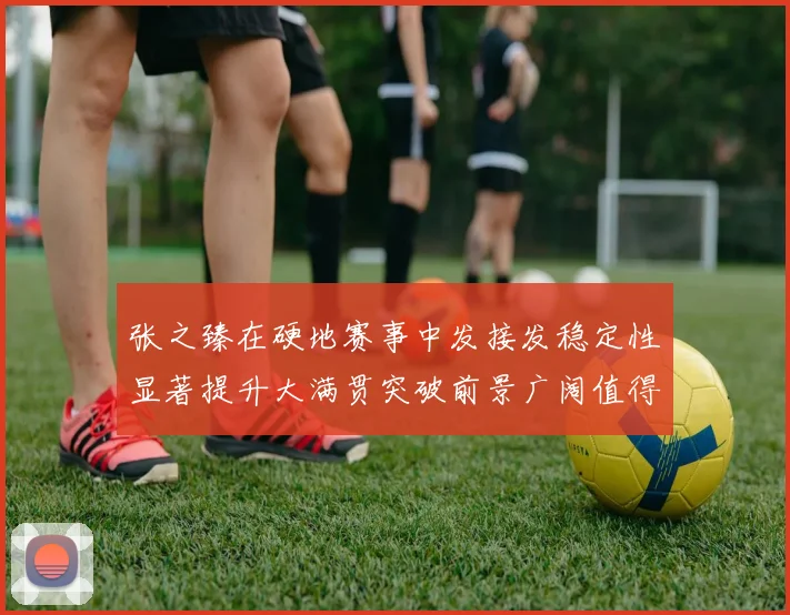 张之臻在硬地赛事中发接发稳定性显著提升大满贯突破前景广阔值得期待