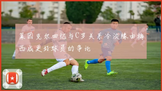 莱因克尔回忆与C罗关系冷淡缘由梅西成更好球员的争论