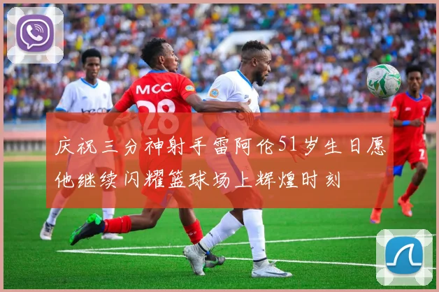 庆祝三分神射手雷阿伦51岁生日愿他继续闪耀篮球场上辉煌时刻