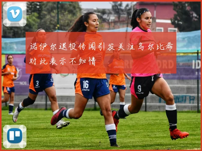 诺伊尔退役传闻引发关注乌尔比希对此表示不知情